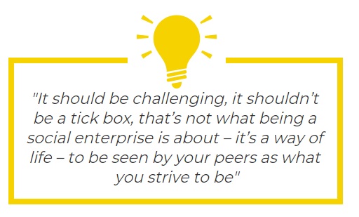 It should be challenging, it shouldn't be a tick box, that's not what being a social enterprise is about. It's a way of life - to be seen by your peers as what you strive to be